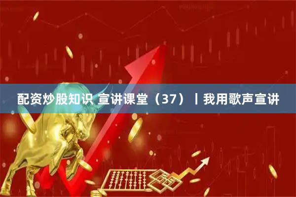 配资炒股知识 宣讲课堂(37)丨我用歌声宣讲