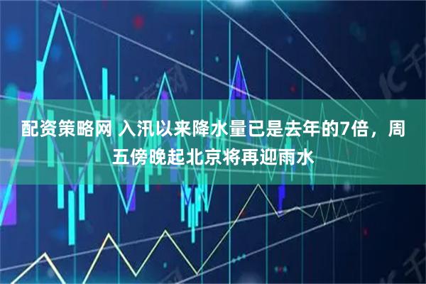 配资策略网 入汛以来降水量已是去年的7倍，周五傍晚起北京将再迎雨水